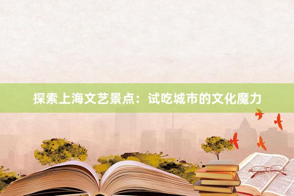 探索上海文艺景点：试吃城市的文化魔力